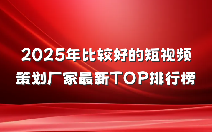 2025年比较好的短视频策划厂家最新TOP排行榜