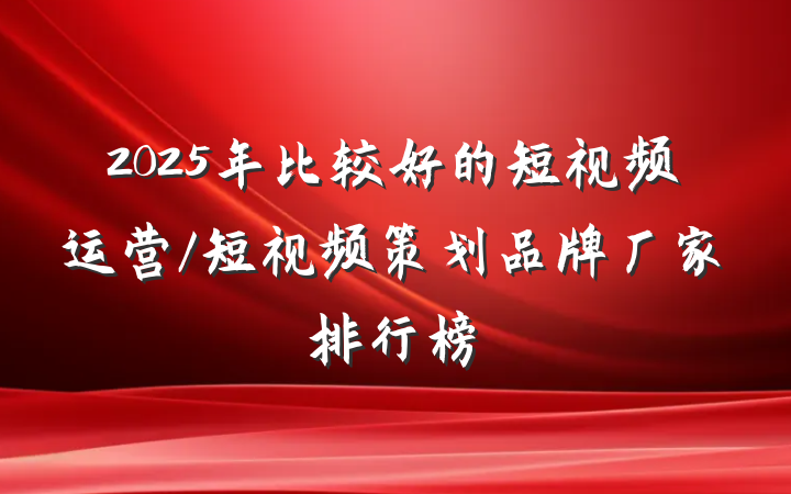 2025年比较好的短视频运营/短视频策划品牌厂家排行榜