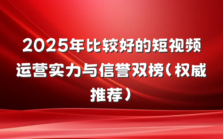 2025年比较好的短视频运营实力与信誉双榜(权威推荐)