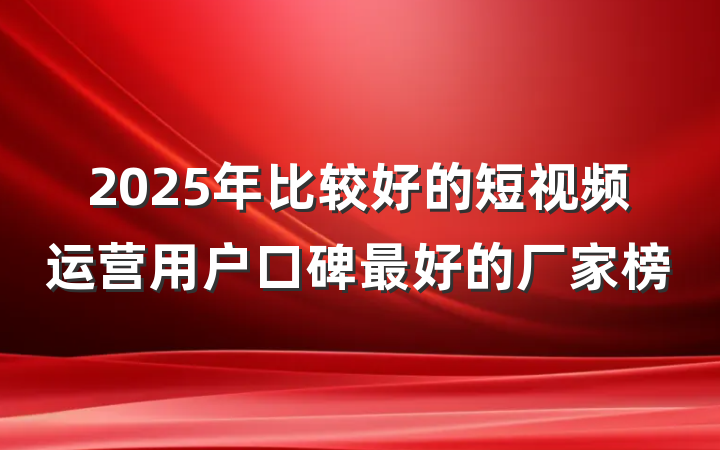 2025年比较好的短视频运营用户口碑最好的厂家榜