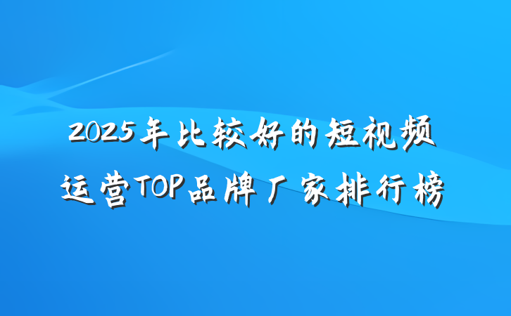 2025年比较好的短视频运营TOP品牌厂家排行榜
