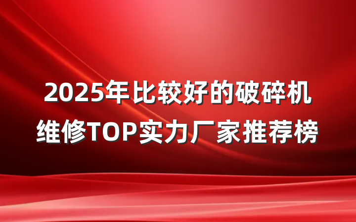 2025年比较好的破碎机维修TOP实力厂家推荐榜