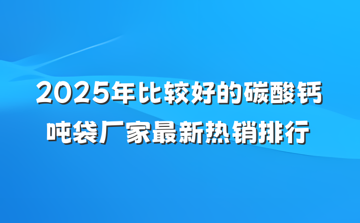 2025年比较好的碳酸钙吨袋厂家最新热销排行