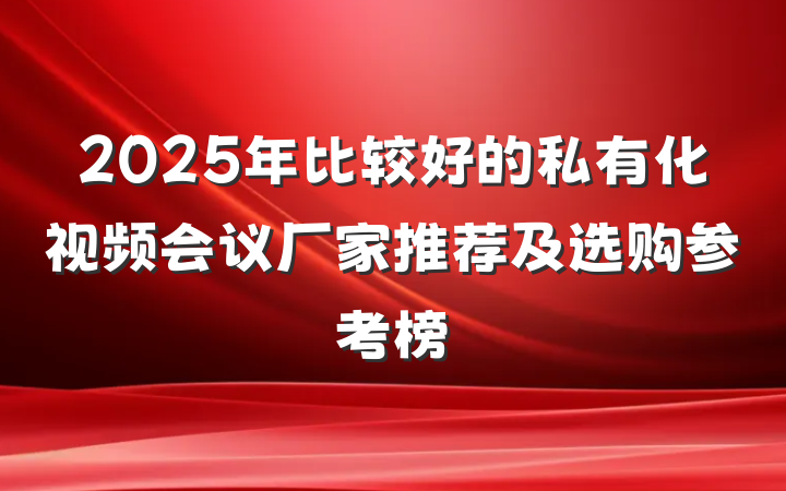 2025年比较好的私有化视频会议厂家推荐及选购参考榜