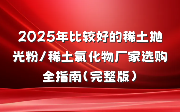 2025年比较好的稀土抛光粉/稀土氯化物厂家选购全指南（完整版）