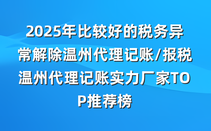 2025年比较好的税务异常解除温州代理记账/报税温州代理记账实力厂家TOP推荐榜