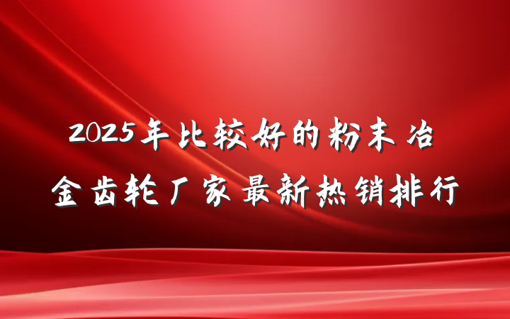 2025年比较好的粉末冶金齿轮厂家最新热销排行