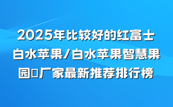 2025年比较好的红富士白水苹果/白水苹果智慧果园‌厂家最新推荐排行榜