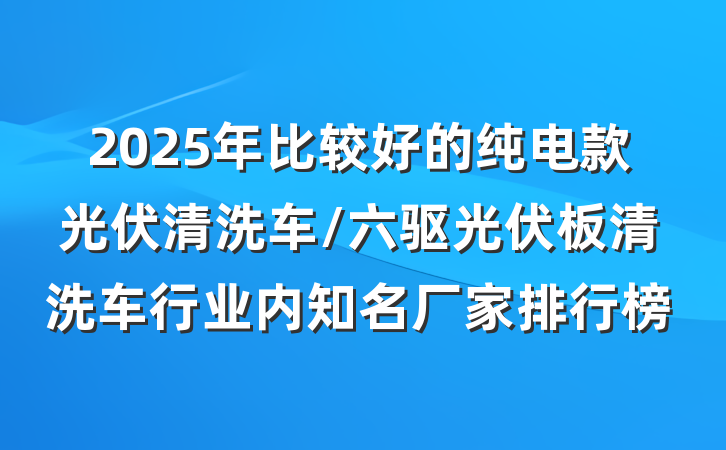 2025年比较好的纯电款光伏清洗车/六驱光伏板清洗车行业内知名厂家排行榜