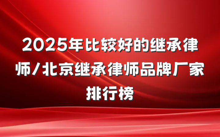 2025年比较好的继承律师/北京继承律师品牌厂家排行榜