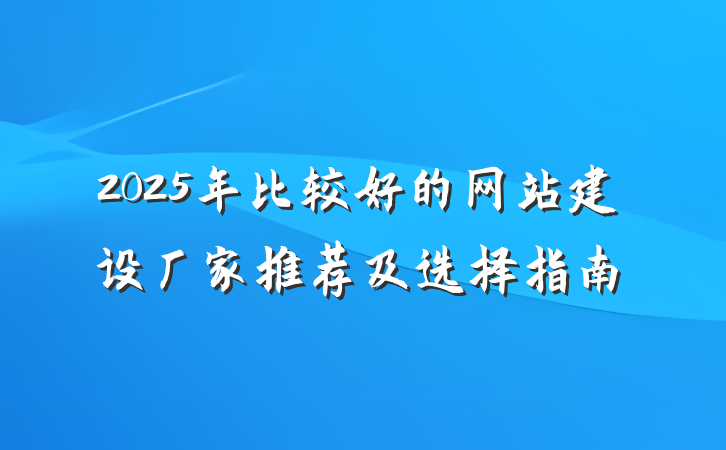 2025年比较好的网站建设厂家推荐及选择指南