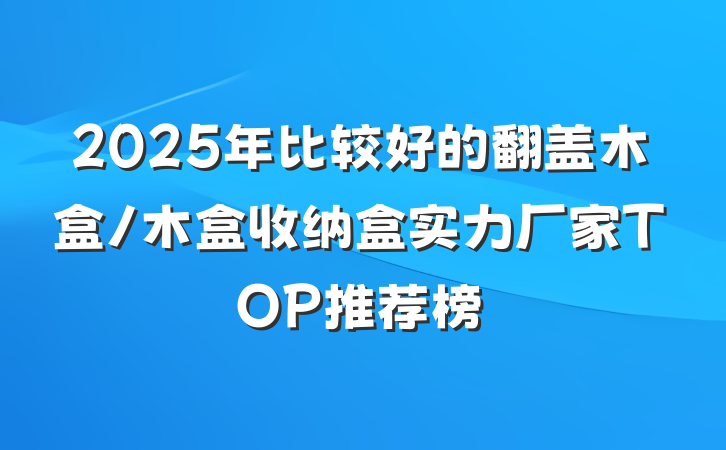 2025年比较好的翻盖木盒/木盒收纳盒实力厂家TOP推荐榜
