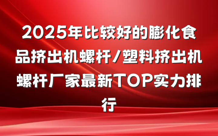 2025年比较好的膨化食品挤出机螺杆/塑料挤出机螺杆厂家最新TOP实力排行