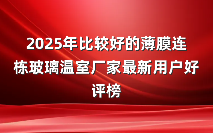 2025年比较好的薄膜连栋玻璃温室厂家最新用户好评榜