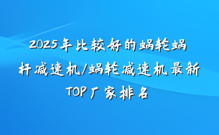 2025年比较好的蜗轮蜗杆减速机/蜗轮减速机最新TOP厂家排名