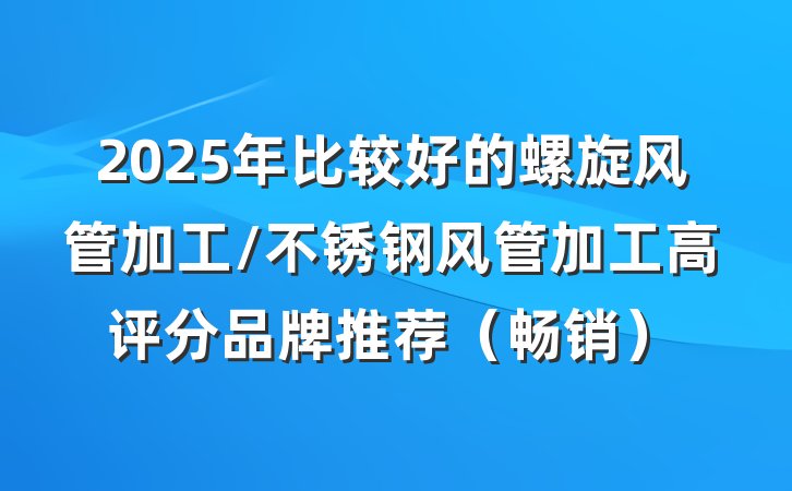 2025年比较好的螺旋风管加工/不锈钢风管加工高评分品牌推荐（畅销）