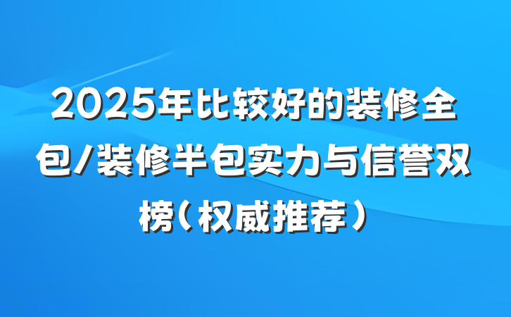 2025年比较好的装修全包/装修半包实力与信誉双榜（权威推荐）