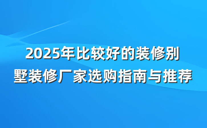 2025年比较好的装修别墅装修厂家选购指南与推荐