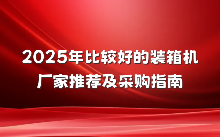 2025年比较好的装箱机厂家推荐及采购指南