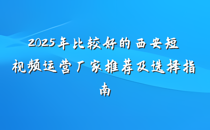 2025年比较好的西安短视频运营厂家推荐及选择指南