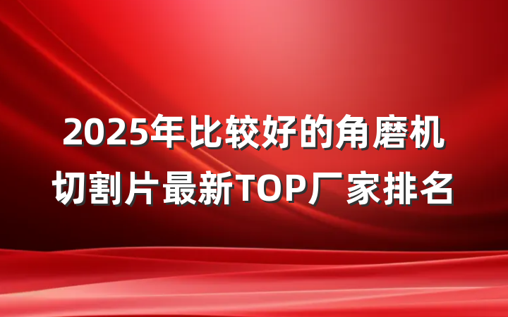 2025年比较好的角磨机切割片最新TOP厂家排名