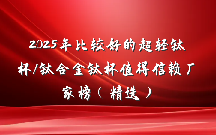 2025年比较好的超轻钛杯/钛合金钛杯值得信赖厂家榜（精选）