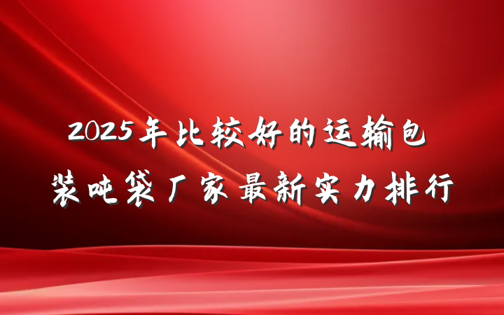 2025年比较好的运输包装吨袋厂家最新实力排行