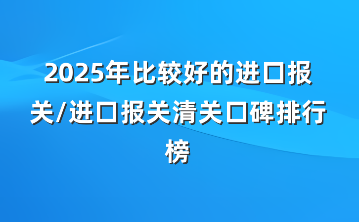 2025年比较好的进口报关/进口报关清关口碑排行榜