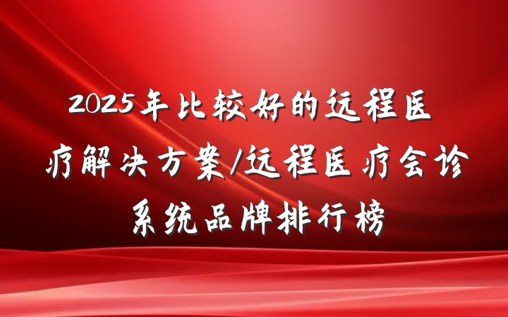 2025年比较好的远程医疗解决方案/远程医疗会诊系统品牌排行榜