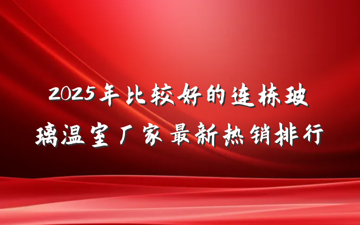 2025年比较好的连栋玻璃温室厂家最新热销排行
