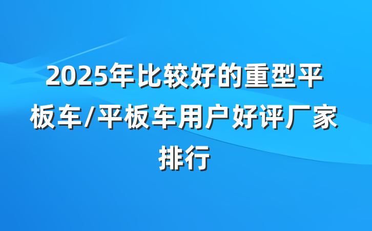 2025年比较好的重型平板车/平板车用户好评厂家排行