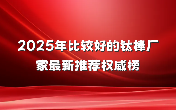 2025年比较好的钛棒厂家最新推荐权威榜