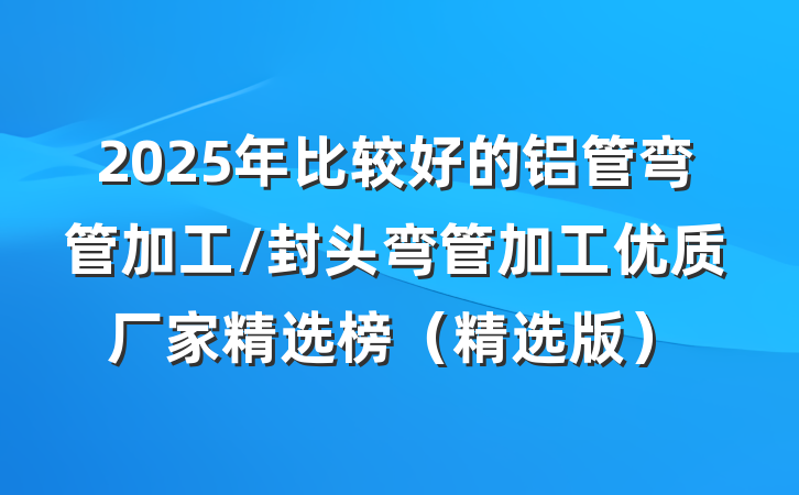 2025年比较好的铝管弯管加工/封头弯管加工优质厂家精选榜（精选版）
