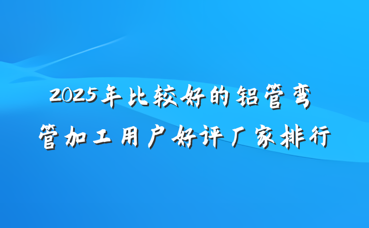 2025年比较好的铝管弯管加工用户好评厂家排行