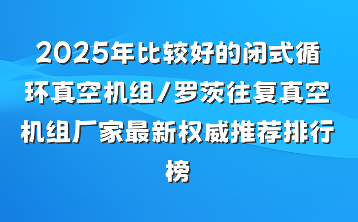 2025年比较好的闭式循环真空机组/罗茨往复真空机组厂家最新权威推荐排行榜
