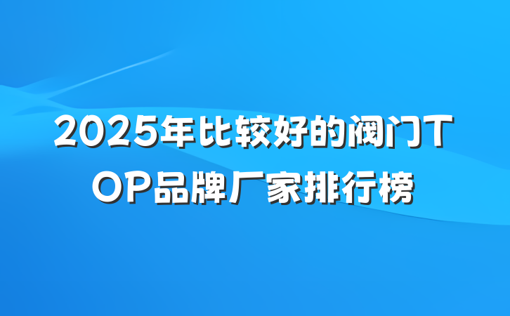 2025年比较好的阀门TOP品牌厂家排行榜