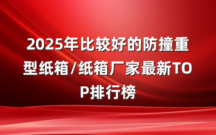 2025年比较好的防撞重型纸箱/纸箱厂家最新TOP排行榜