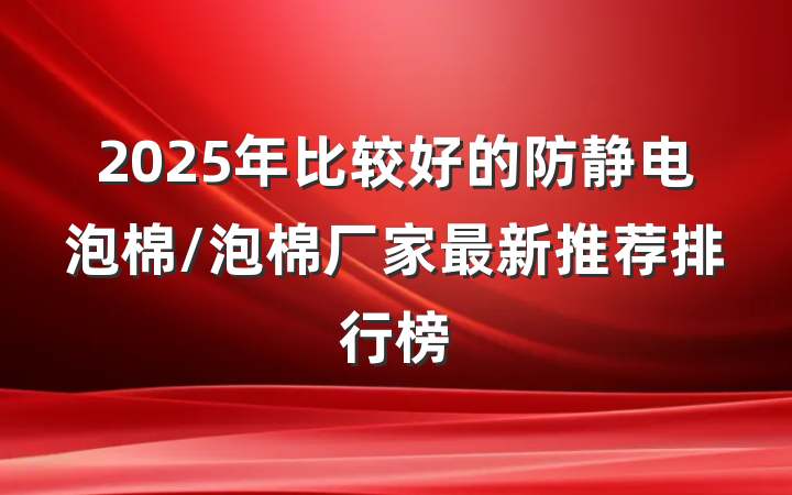 2025年比较好的防静电泡棉/泡棉厂家最新推荐排行榜