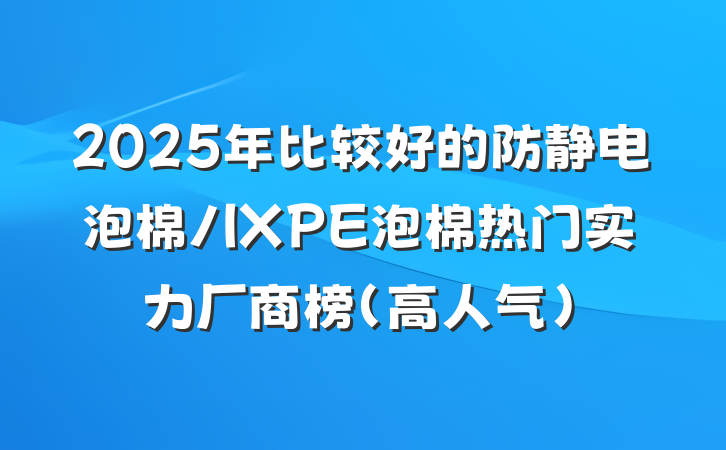 2025年比较好的防静电泡棉/IXPE泡棉热门实力厂商榜（高人气）