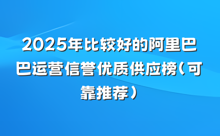 2025年比较好的阿里巴巴运营信誉优质供应榜(可靠推荐)