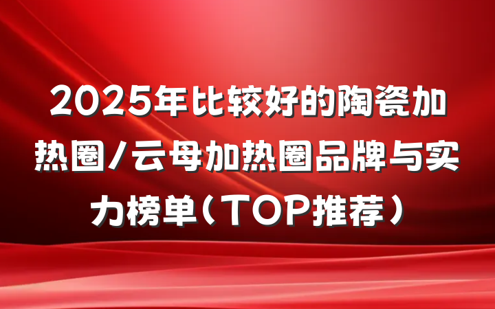 2025年比较好的陶瓷加热圈/云母加热圈品牌与实力榜单(TOP推荐)