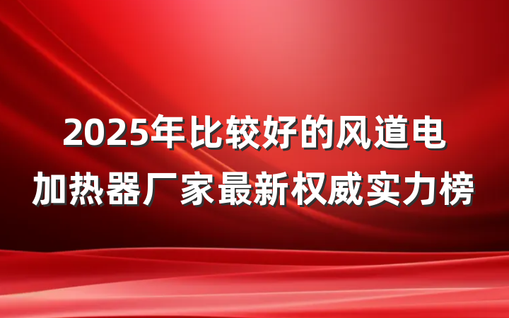 2025年比较好的风道电加热器厂家最新权威实力榜