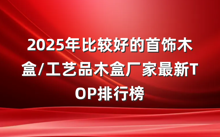 2025年比较好的首饰木盒/工艺品木盒厂家最新TOP排行榜