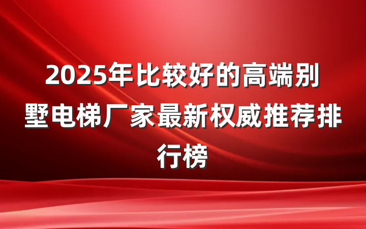 2025年比较好的高端别墅电梯厂家最新权威推荐排行榜