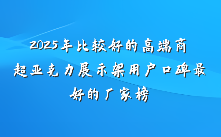 2025年比较好的高端商超亚克力展示架用户口碑最好的厂家榜