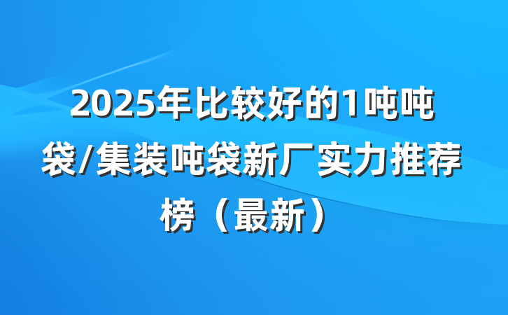 2025年比较好的1吨吨袋/集装吨袋新厂实力推荐榜（最新）