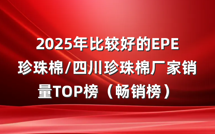 2025年比较好的EPE珍珠棉/四川珍珠棉厂家销量TOP榜(畅销榜)