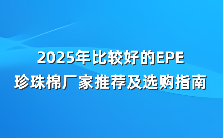 2025年比较好的EPE珍珠棉厂家推荐及选购指南