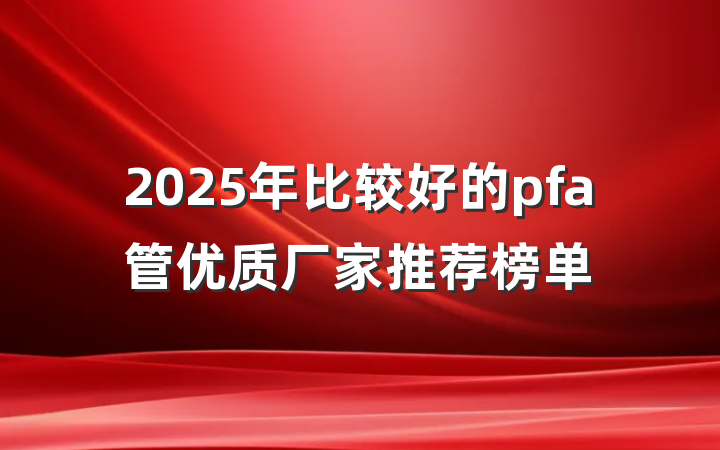 2025年比较好的pfa管优质厂家推荐榜单