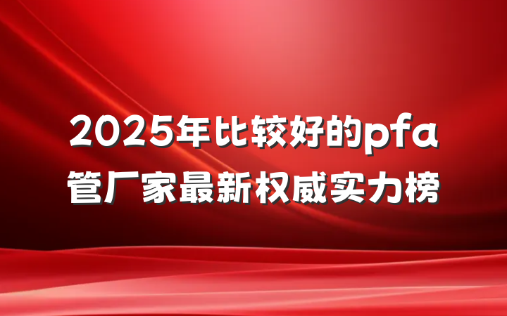 2025年比较好的pfa管厂家最新权威实力榜